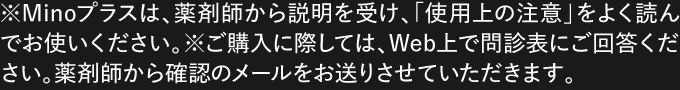 ※Minoプラスは、薬剤師から説明を受け、「使用上の注意」をよく読んでお使いください。※ご購入に際しては、Web上で問診表にご回答ください。薬剤師から確認のメールをお送りさせていただきます。 