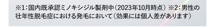 ※1:国内既承認ミノキシジル製剤中(2023年10月時点) ※2:男性の壮年性脱毛症における発毛において(効果には個人差があります)
