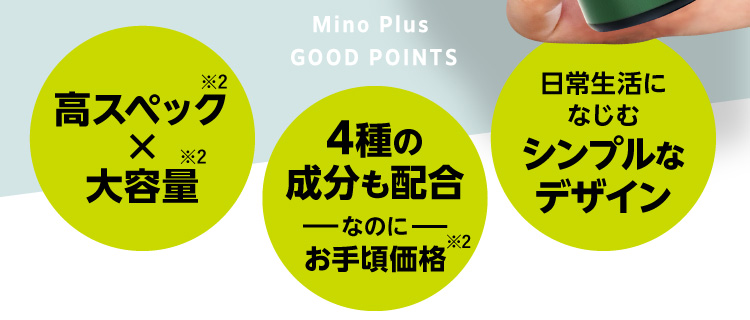 Mino Plus GOOD POINTS 高スペック※2×大容量 4種の成分も配合なのにお手頃価格※2 日常生活になじむシンプルなデザイン