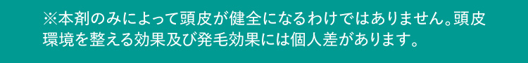 ※本剤のみによって頭皮が健全になるわけではありません。頭皮環境を整える効果及び発毛効果には個人差があります。