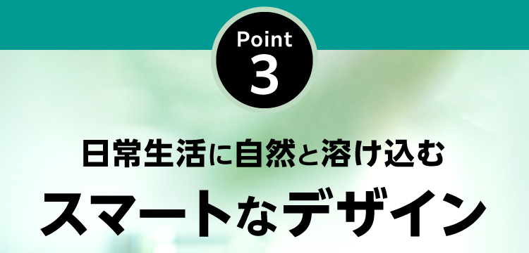 Point3 日常生活に自然と溶け込むスマートなデザイン