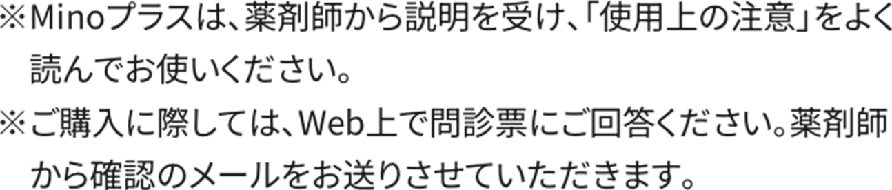 ※Minoプラスは、薬剤師から説明を受け、「使用上の注意」をよく読んでお使いください。※ご購入に際しては、Web上で問診票にご回答ください。薬剤師から確認のメールをお送りさせていただきます。